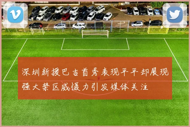 深圳新援巴吉首秀表现平平却展现强大禁区威慑力引发媒体关注