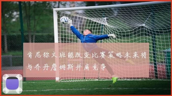 肯尼称文班能改变比赛策略未来将与乔丹詹姆斯并肩竞争
