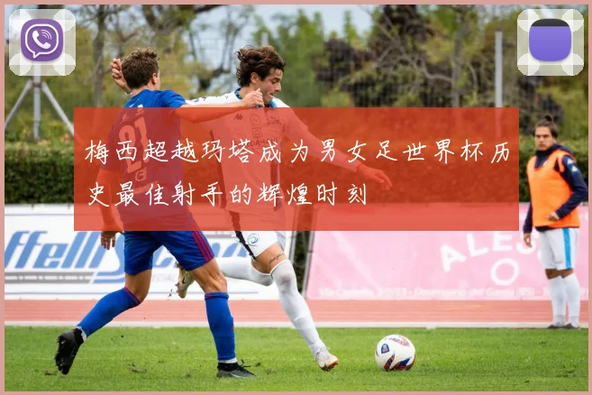 梅西超越玛塔成为男女足世界杯历史最佳射手的辉煌时刻