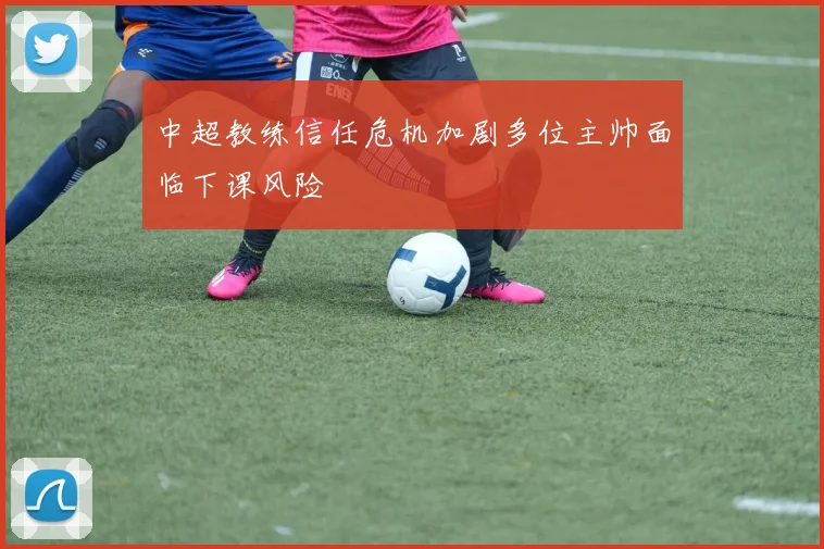 中超教练信任危机加剧多位主帅面临下课风险