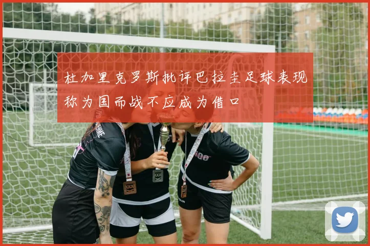 杜加里克罗斯批评巴拉圭足球表现称为国而战不应成为借口
