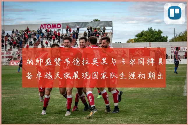 纳帅盛赞韦德拉奥果与卡尔同样具备卓越天赋展现国家队生涯初期出色表现