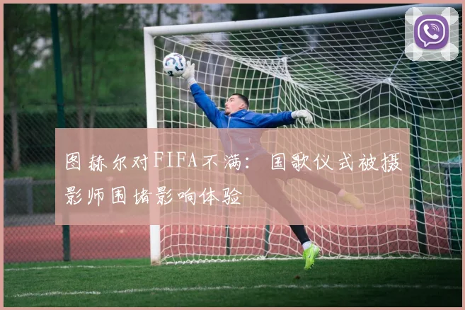 图赫尔对FIFA不满：国歌仪式被摄影师围堵影响体验