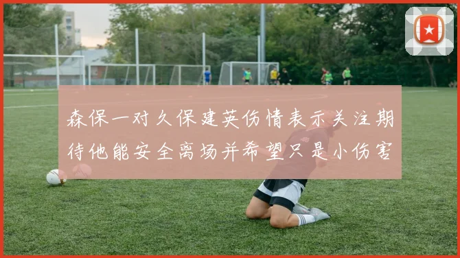 森保一对久保建英伤情表示关注期待他能安全离场并希望只是小伤害