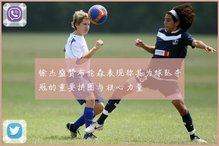 徐杰盛赞布伦森表现称其为球队夺冠的重要拼图与核心力量
