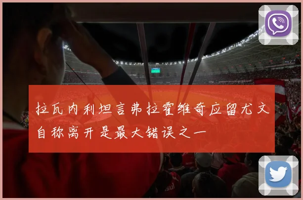 拉瓦内利坦言弗拉霍维奇应留尤文自称离开是最大错误之一