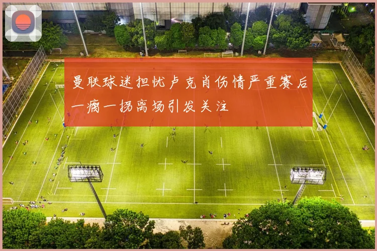 曼联球迷担忧卢克肖伤情严重赛后一瘸一拐离场引发关注