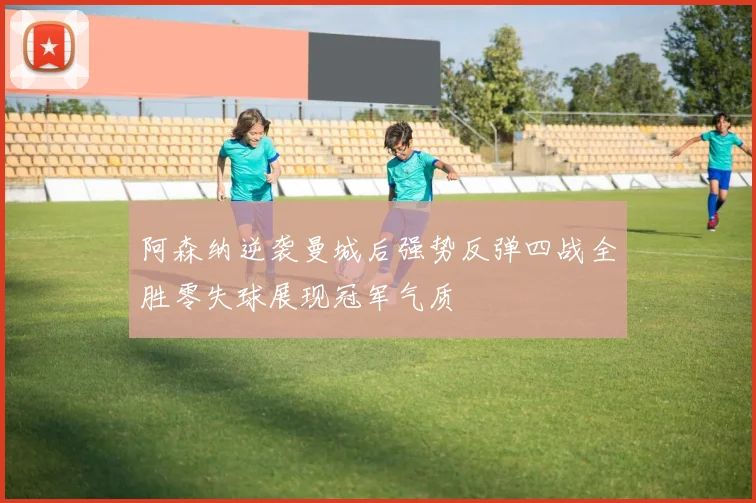 阿森纳逆袭曼城后强势反弹四战全胜零失球展现冠军气质