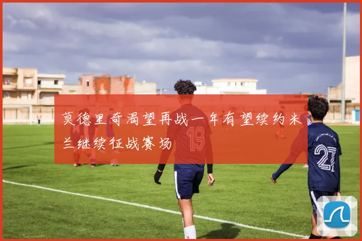 莫德里奇渴望再战一年有望续约米兰继续征战赛场